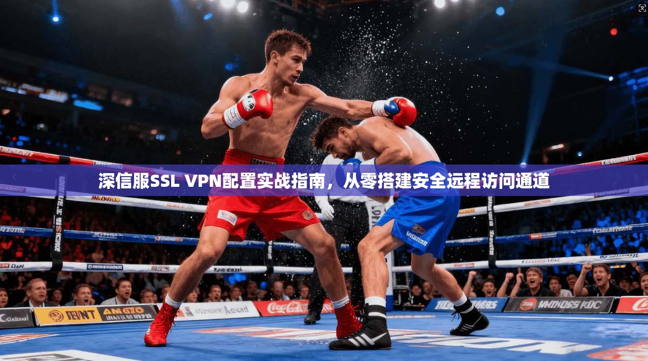 深信服SSL VPN配置实战指南，从零搭建安全远程访问通道