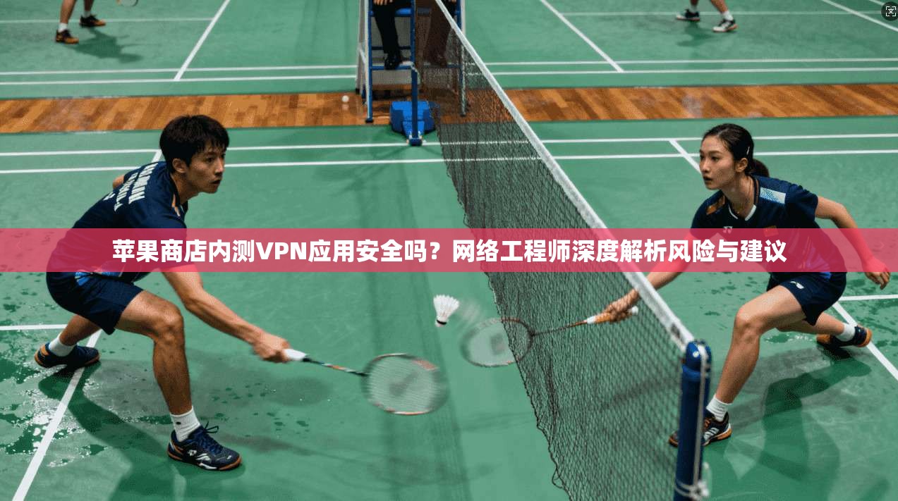 苹果商店内测VPN应用安全吗？网络工程师深度解析风险与建议