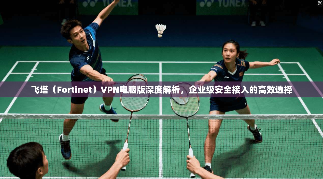 飞塔（Fortinet）VPN电脑版深度解析，企业级安全接入的高效选择