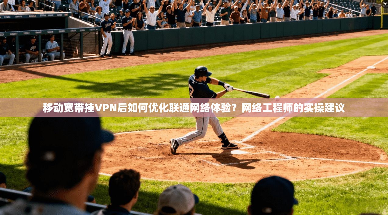 移动宽带挂VPN后如何优化联通网络体验？网络工程师的实操建议
