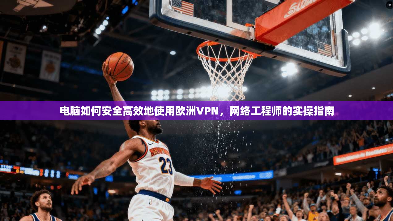 电脑如何安全高效地使用欧洲VPN，网络工程师的实操指南