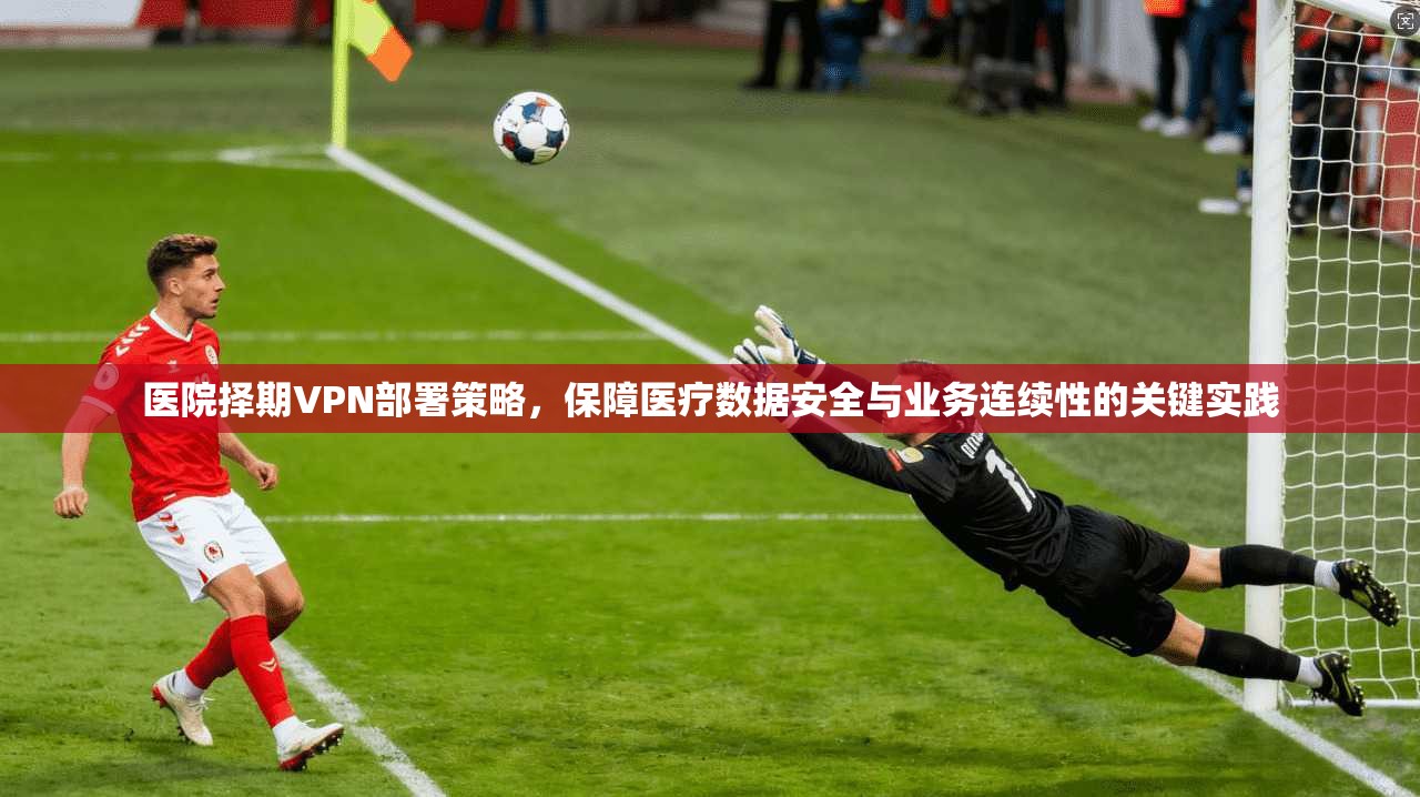 医院择期VPN部署策略，保障医疗数据安全与业务连续性的关键实践