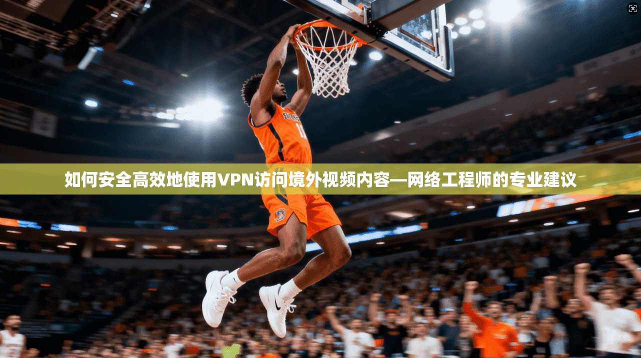 如何安全高效地使用VPN访问境外视频内容—网络工程师的专业建议