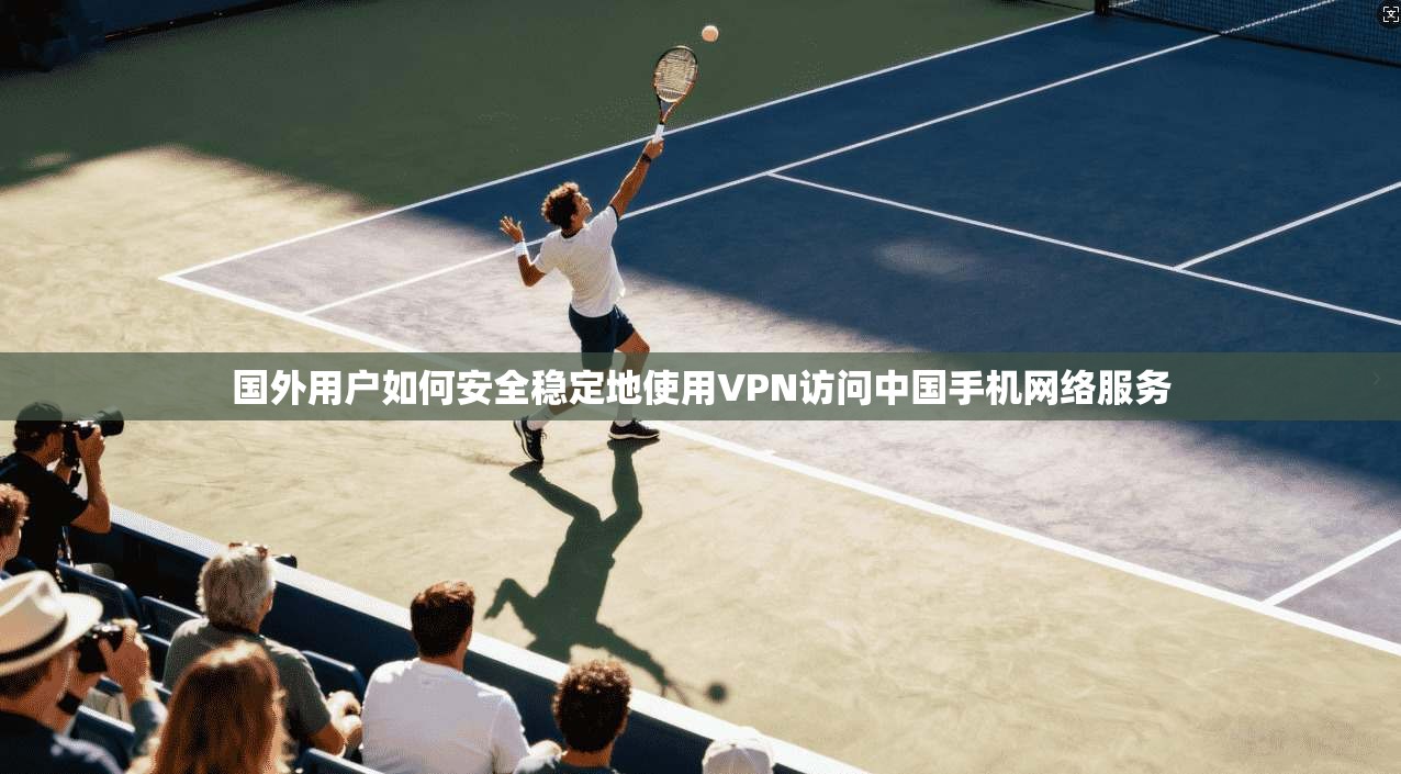 国外用户如何安全稳定地使用VPN访问中国手机网络服务