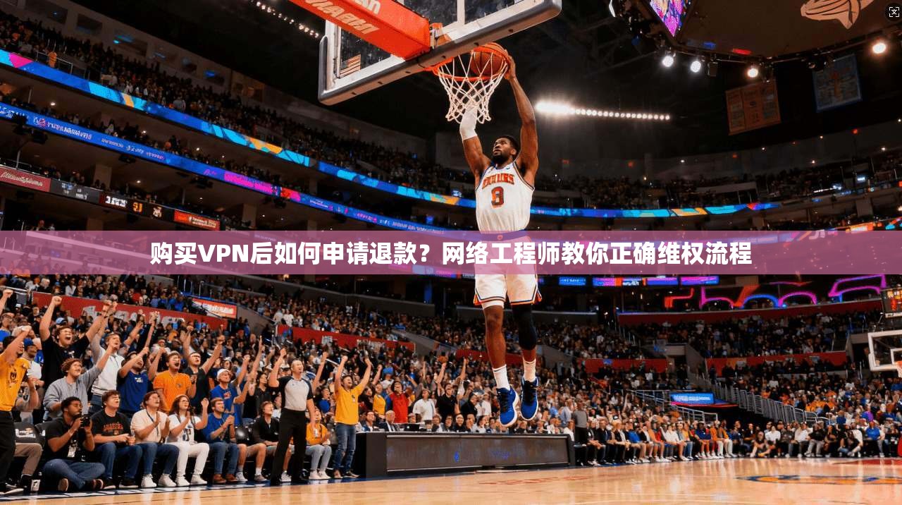 购买VPN后如何申请退款？网络工程师教你正确维权流程