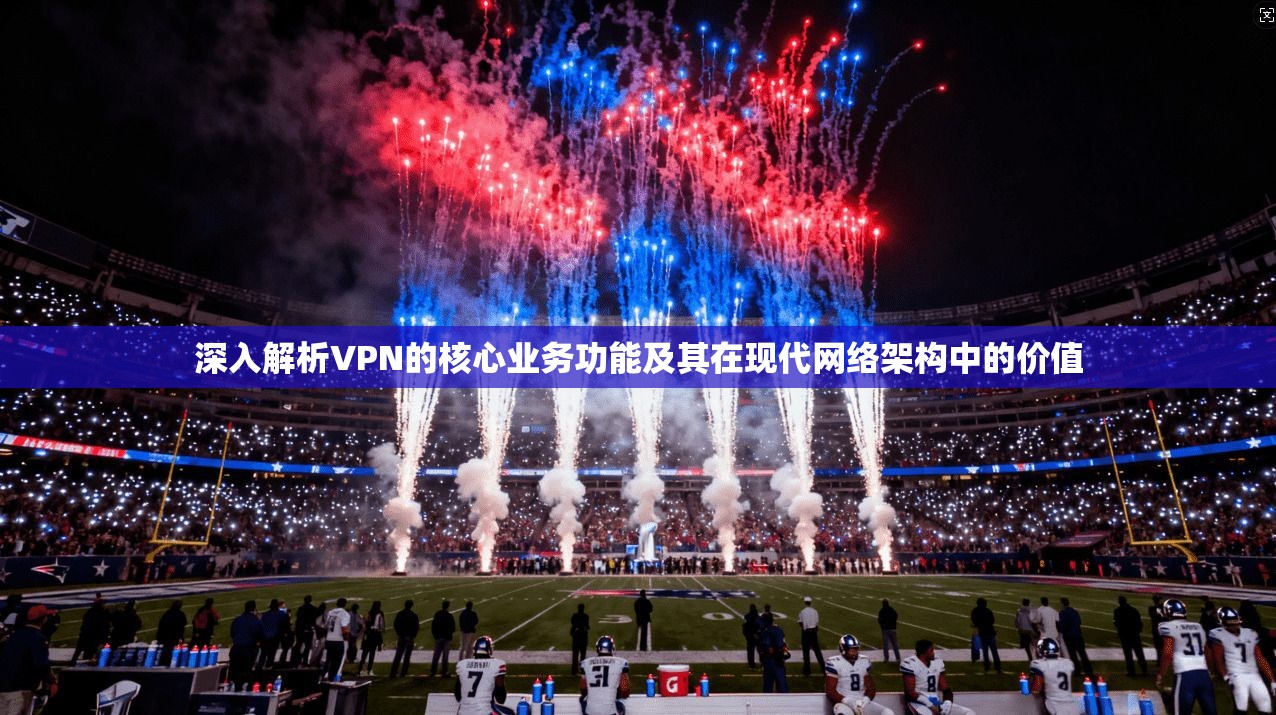 深入解析VPN的核心业务功能及其在现代网络架构中的价值