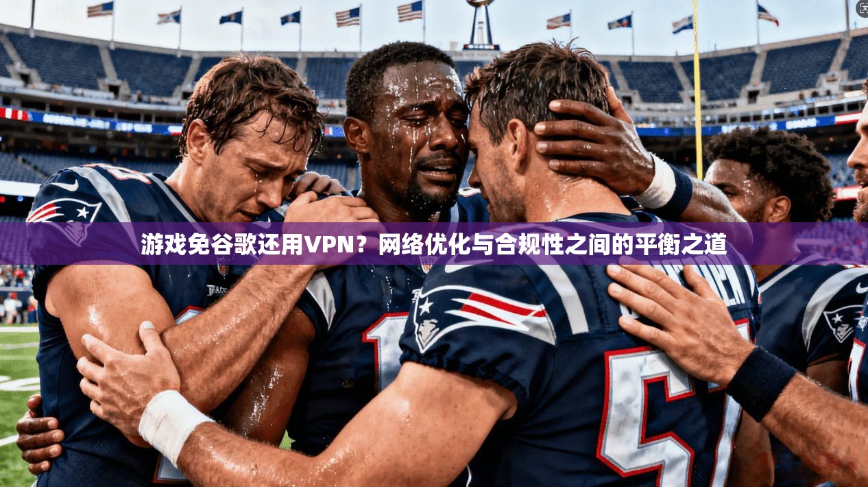 游戏免谷歌还用VPN？网络优化与合规性之间的平衡之道