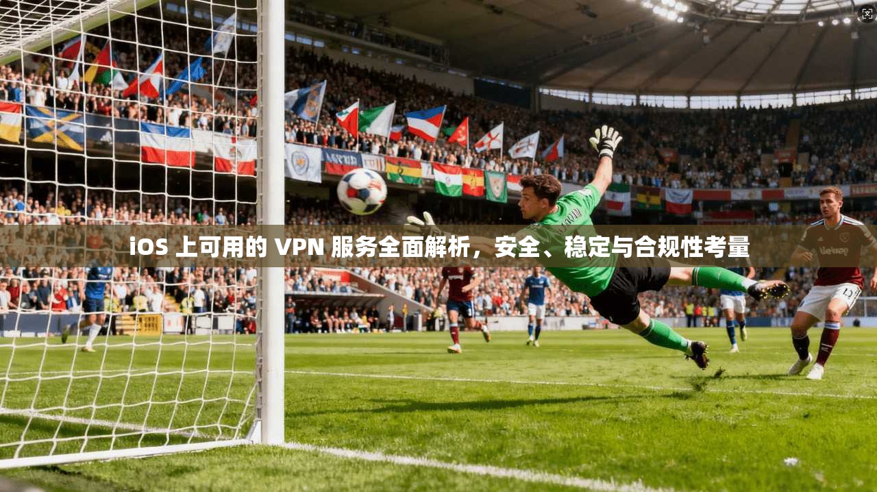 iOS 上可用的 VPN 服务全面解析，安全、稳定与合规性考量