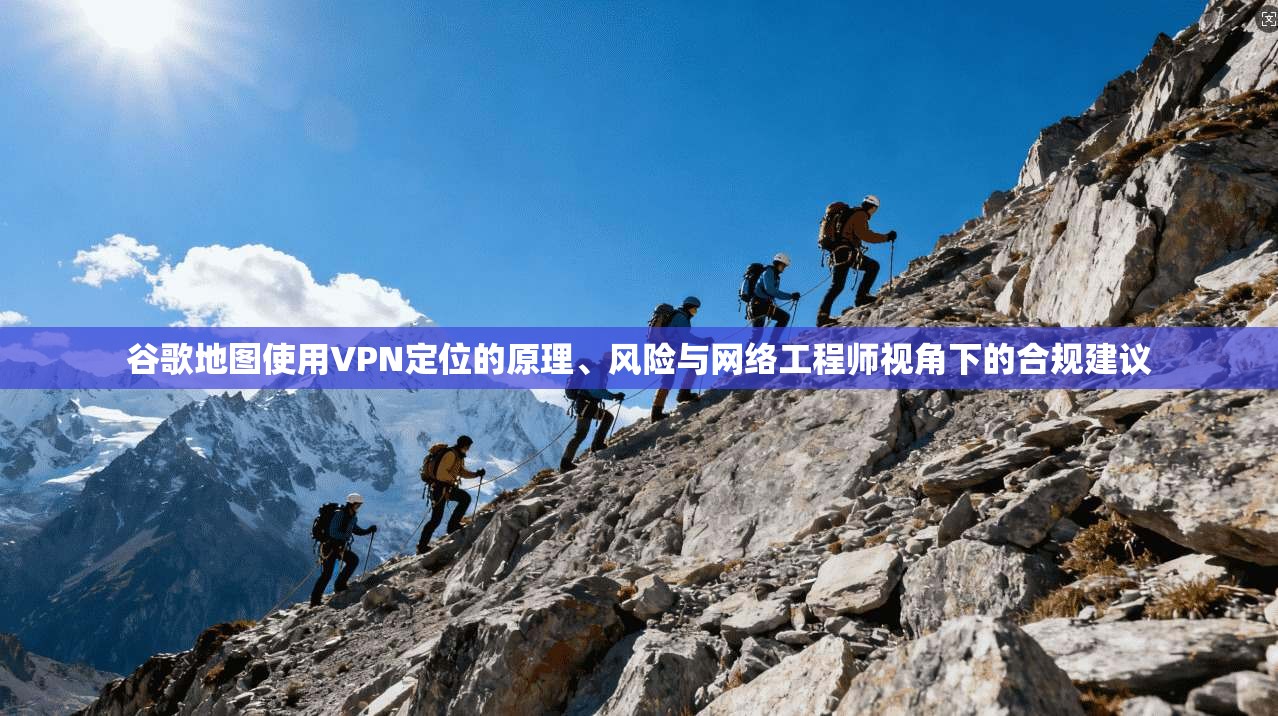 谷歌地图使用VPN定位的原理、风险与网络工程师视角下的合规建议