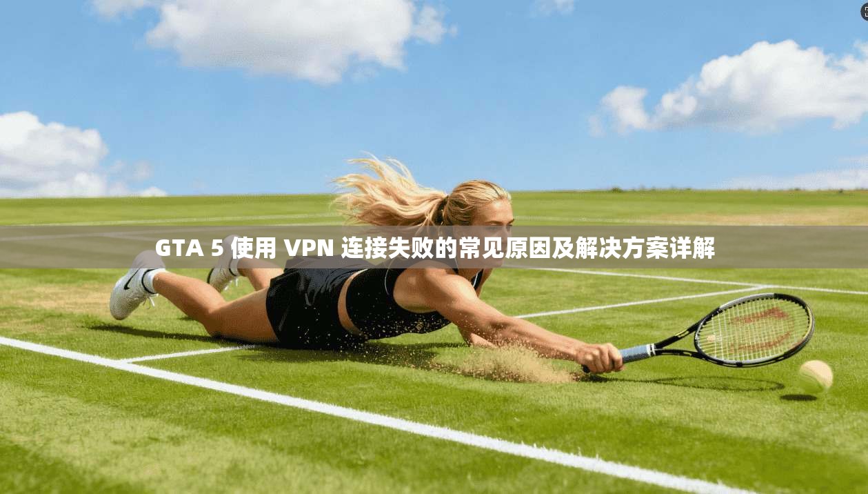 GTA 5 使用 VPN 连接失败的常见原因及解决方案详解