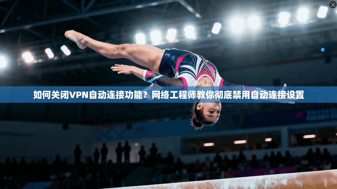 如何关闭VPN自动连接功能？网络工程师教你彻底禁用自动连接设置