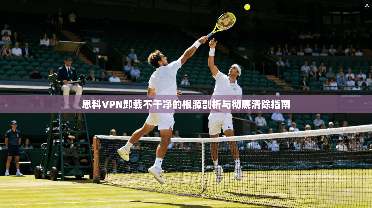 思科VPN卸载不干净的根源剖析与彻底清除指南