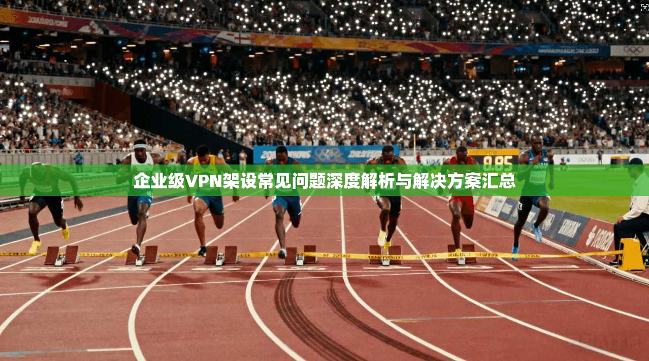 企业级VPN架设常见问题深度解析与解决方案汇总