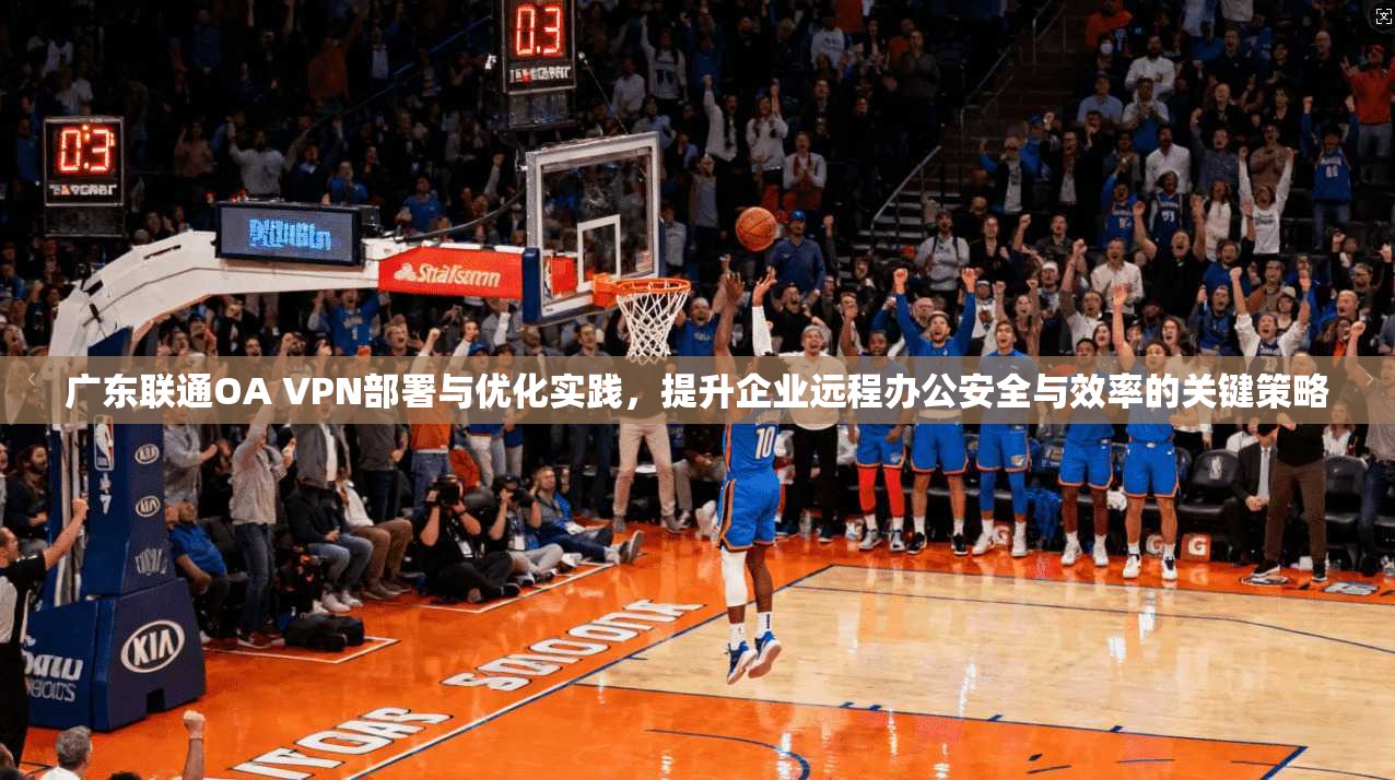 广东联通OA VPN部署与优化实践，提升企业远程办公安全与效率的关键策略