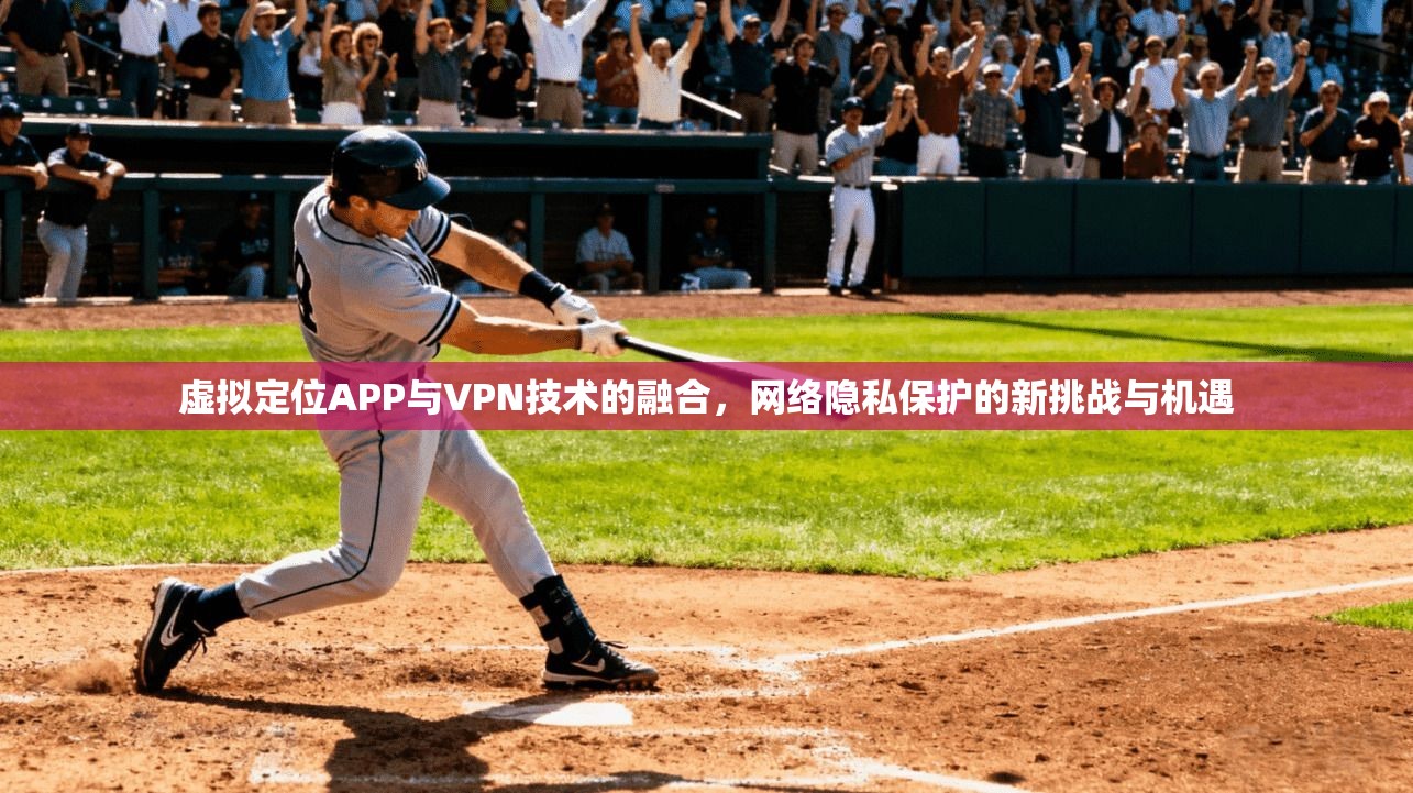 虚拟定位APP与VPN技术的融合,网络隐私保护的新挑战与机遇