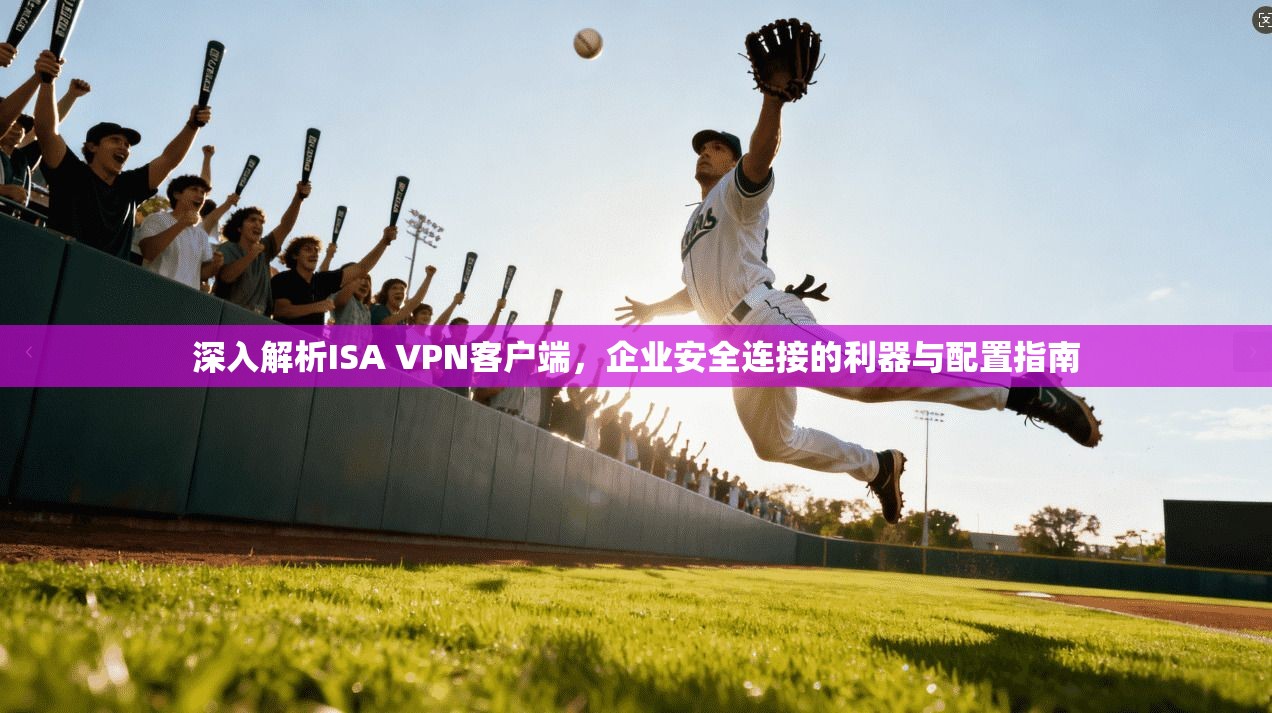 深入解析ISA VPN客户端,企业安全连接的利器与配置指南
