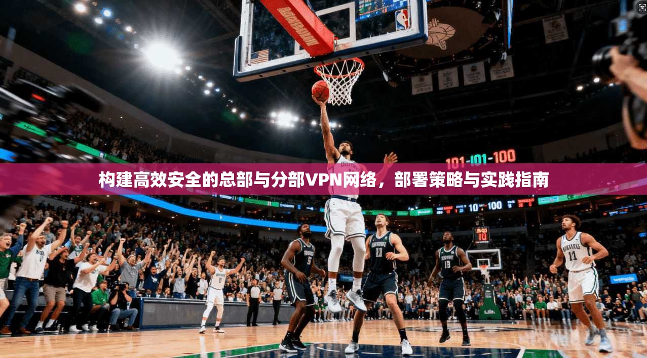 构建高效安全的总部与分部VPN网络,部署策略与实践指南