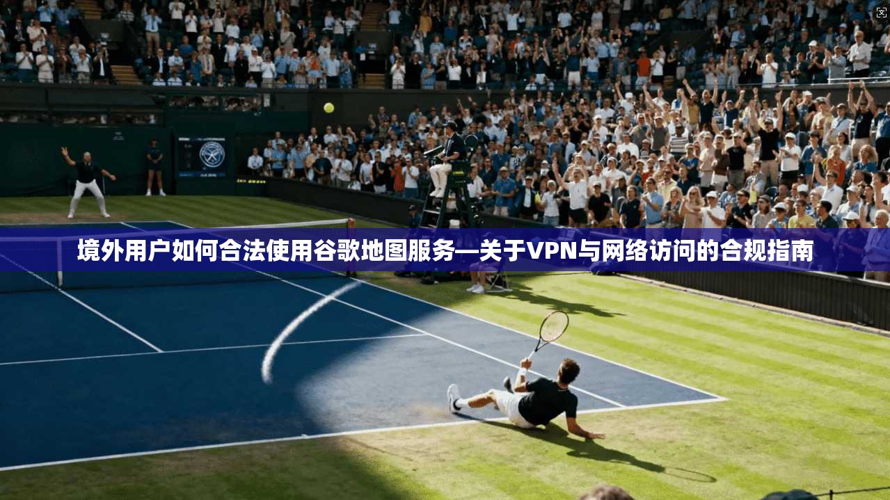 境外用户如何合法使用谷歌地图服务—关于VPN与网络访问的合规指南