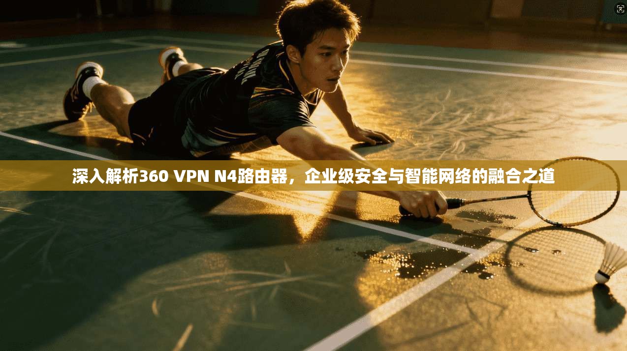 深入解析360 VPN N4路由器,企业级安全与智能网络的融合之道 深入解析360 VPN N4路由器,企业级安全与智能网络的融合之道