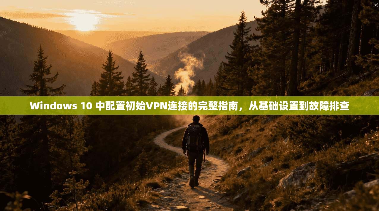 Windows 10 中配置初始VPN连接的完整指南,从基础设置到故障排查