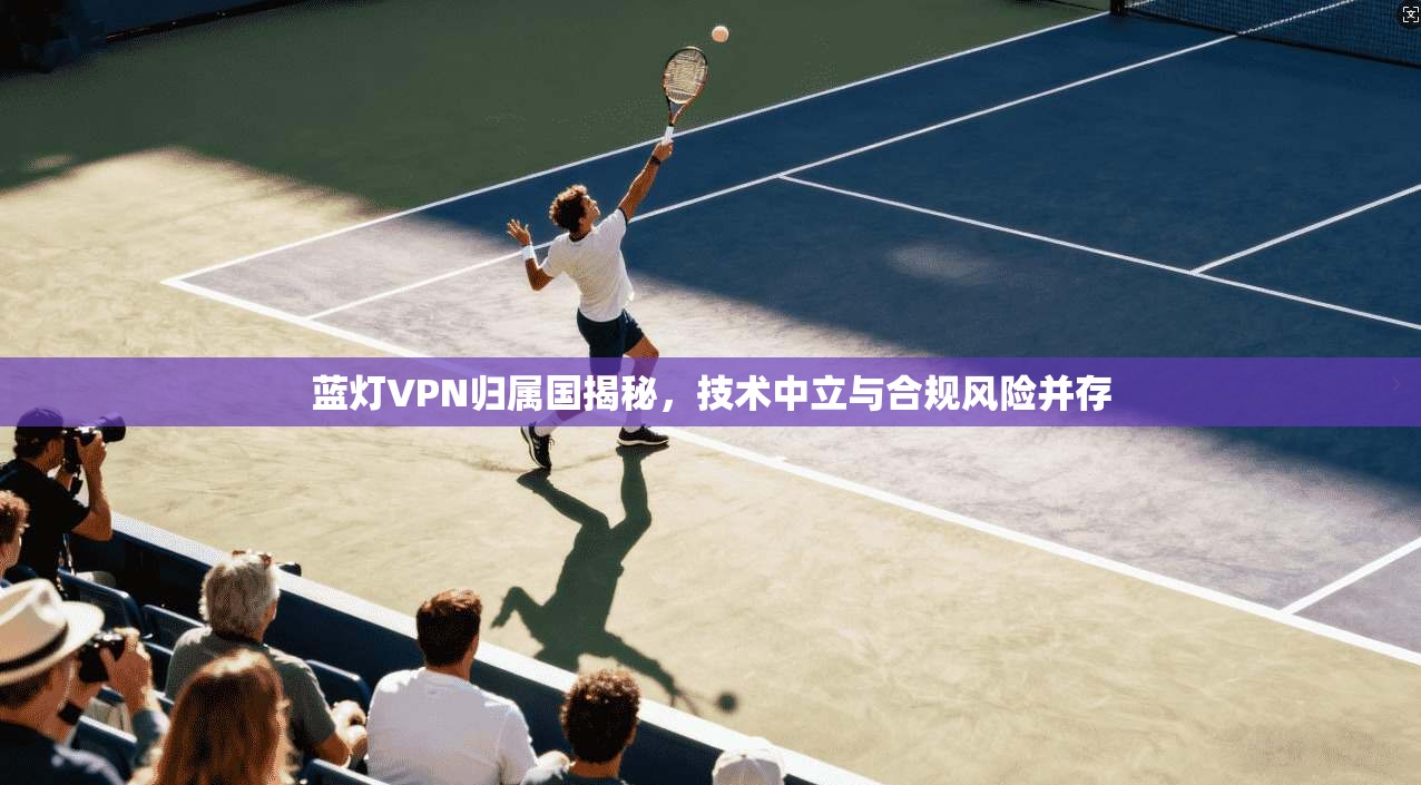蓝灯VPN归属国揭秘，技术中立与合规风险并存