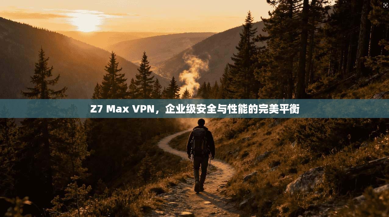 Z7 Max VPN,企业级安全与性能的完美平衡 Z7 Max VPN,企业级安全与性能的完美平衡