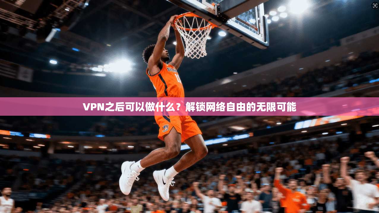 VPN之后可以做什么?解锁网络自由的无限可能