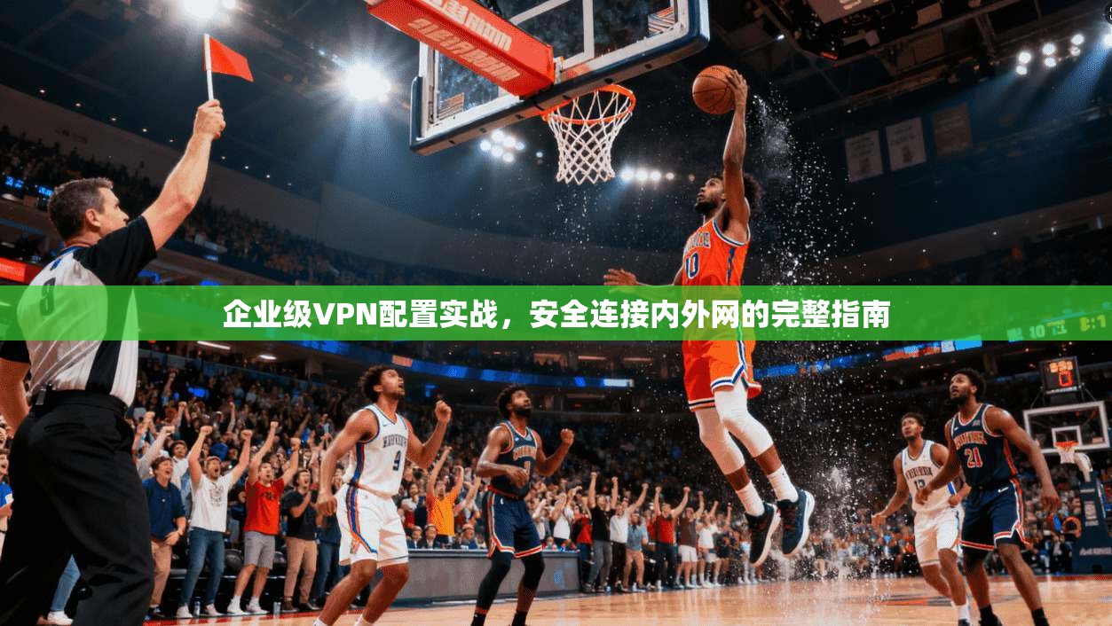 企业级VPN配置实战,安全连接内外网的完整指南