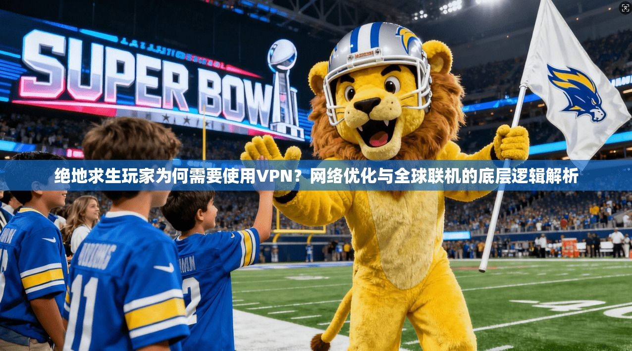 绝地求生玩家为何需要使用VPN？网络优化与全球联机的底层逻辑解析