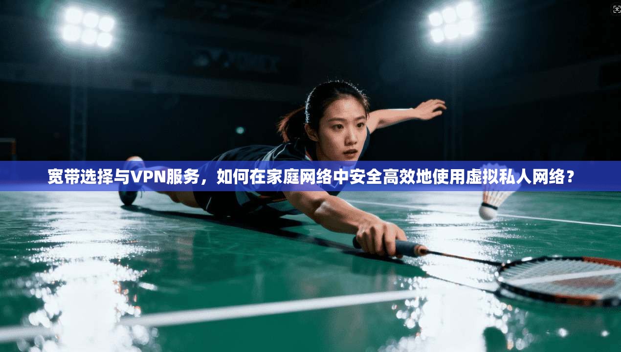 宽带选择与VPN服务，如何在家庭网络中安全高效地使用虚拟私人网络？