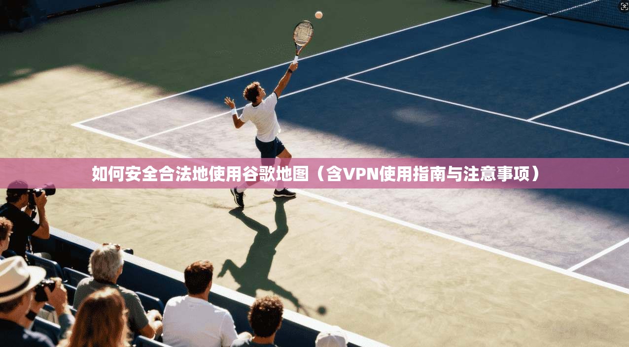 如何安全合法地使用谷歌地图（含VPN使用指南与注意事项）
