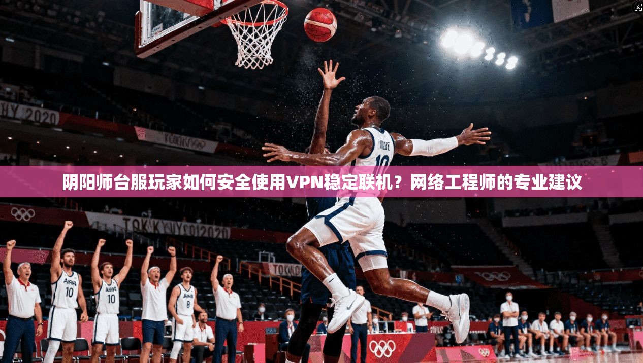 阴阳师台服玩家如何安全使用VPN稳定联机？网络工程师的专业建议