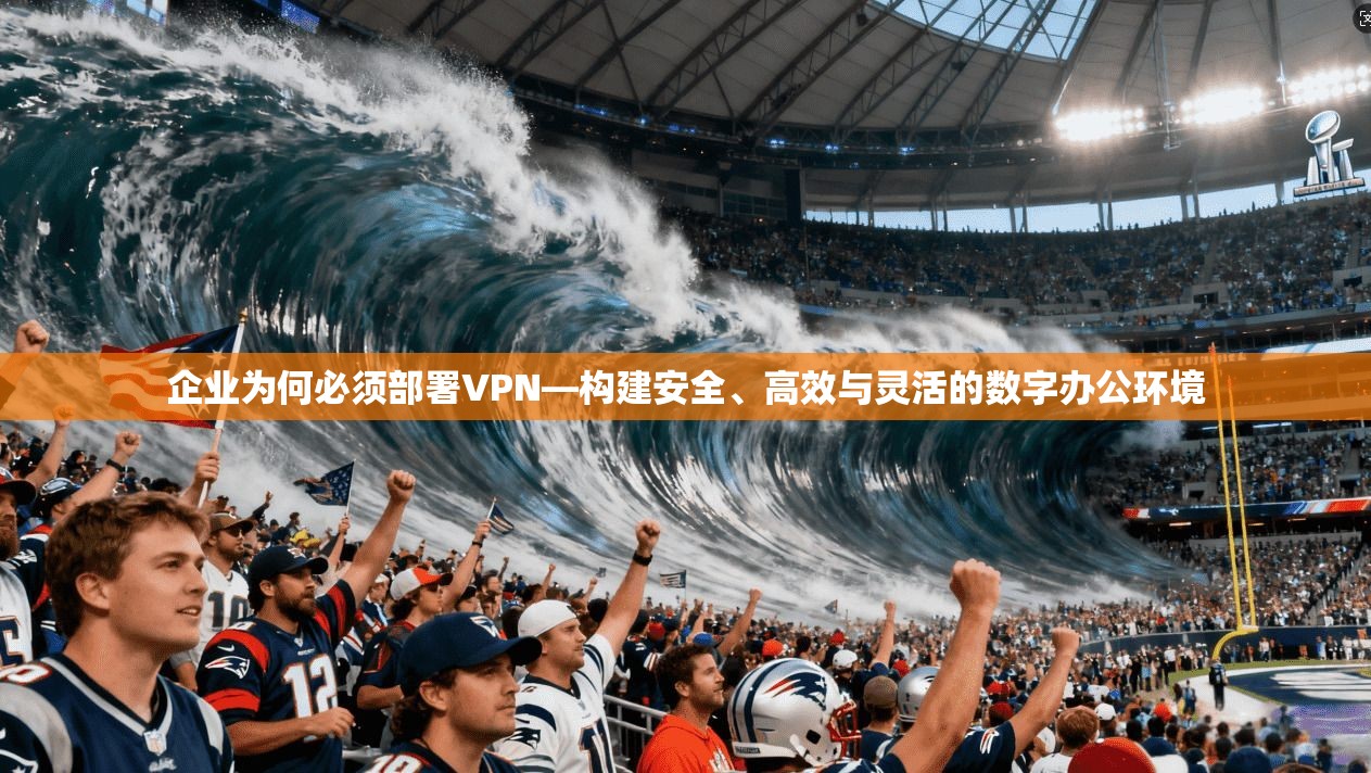企业为何必须部署VPN—构建安全、高效与灵活的数字办公环境