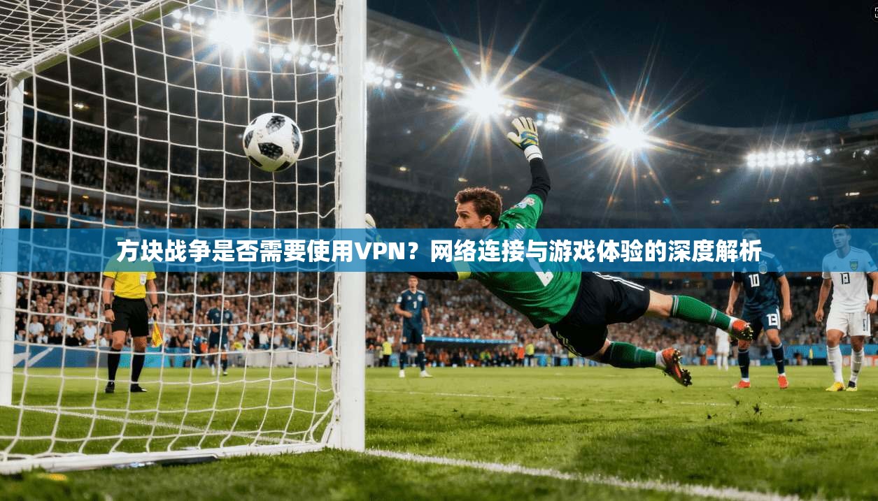 方块战争是否需要使用VPN？网络连接与游戏体验的深度解析