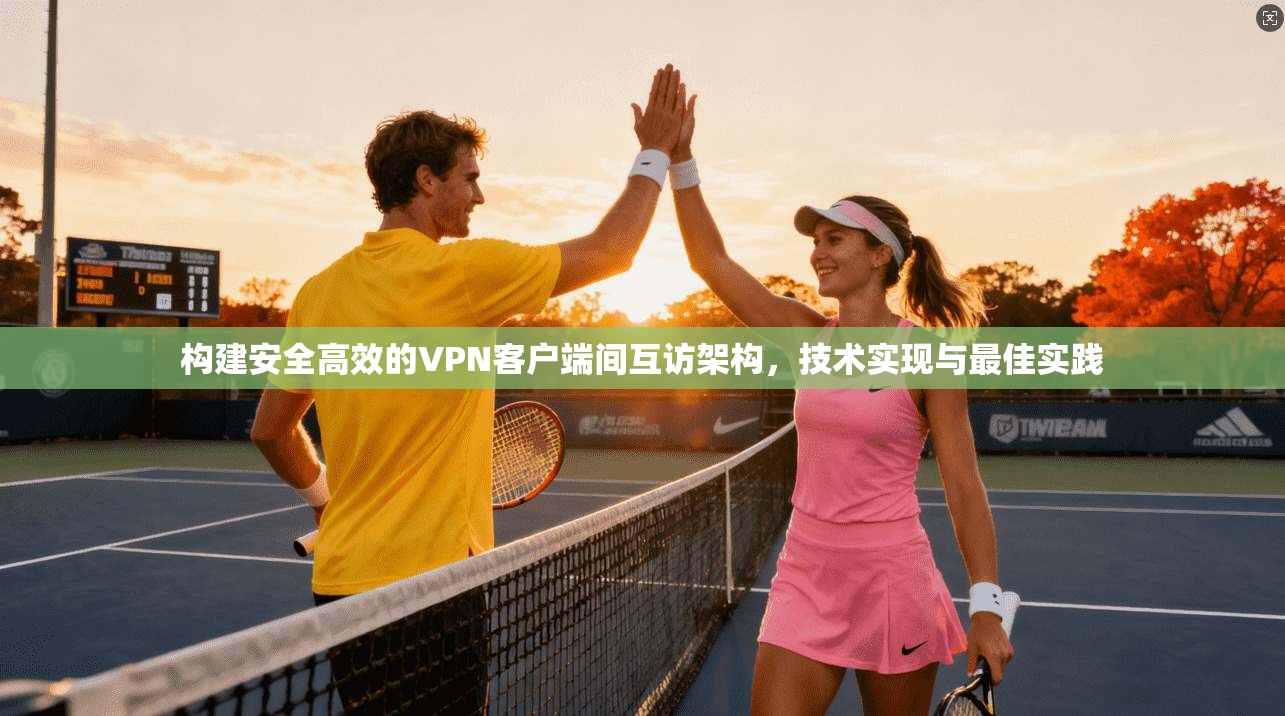 构建安全高效的VPN客户端间互访架构，技术实现与最佳实践