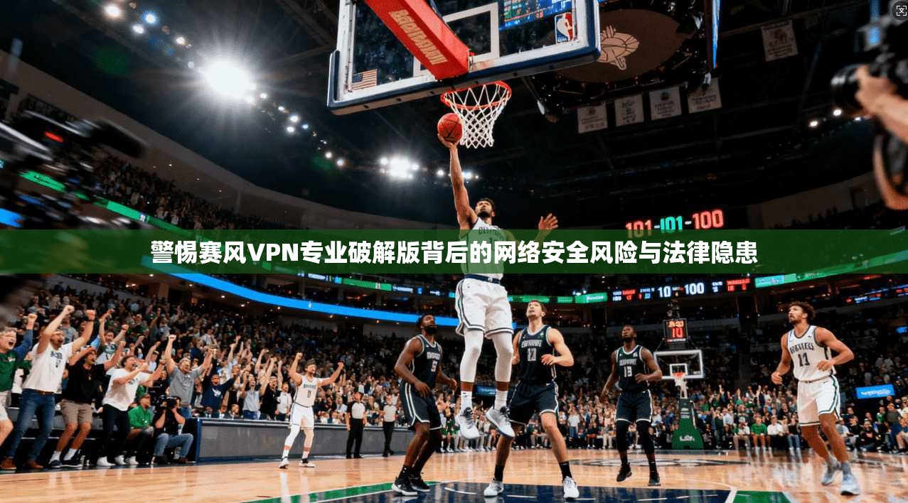 警惕赛风VPN专业破解版背后的网络安全风险与法律隐患