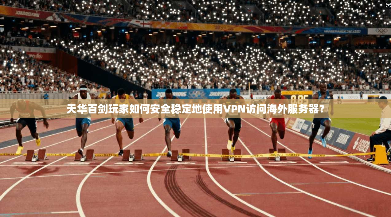 天华百剑玩家如何安全稳定地使用VPN访问海外服务器？