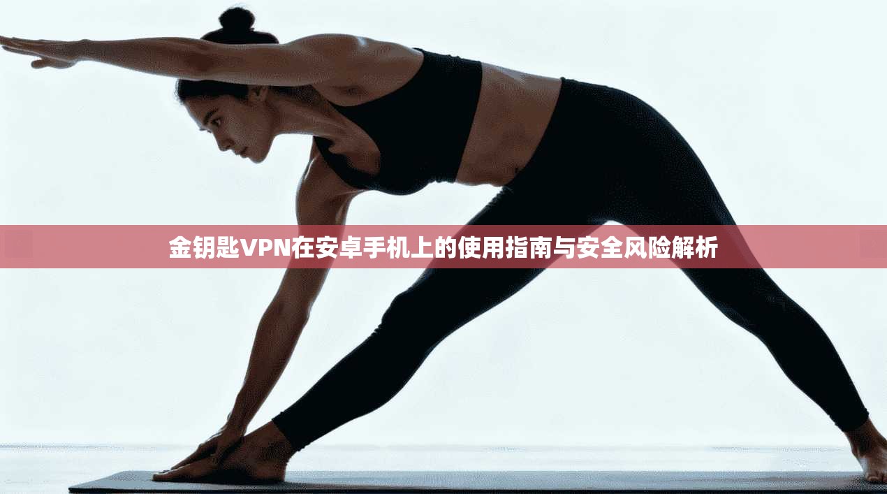 金钥匙VPN在安卓手机上的使用指南与安全风险解析