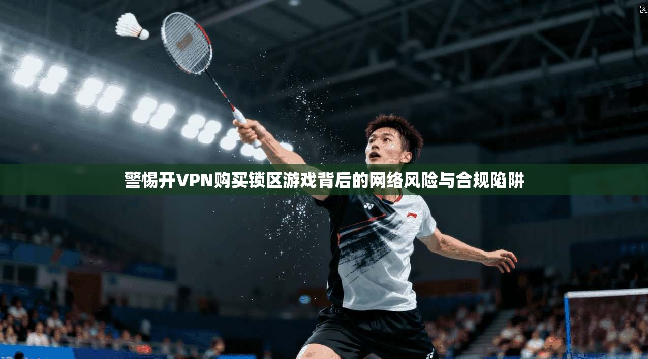 警惕开VPN购买锁区游戏背后的网络风险与合规陷阱