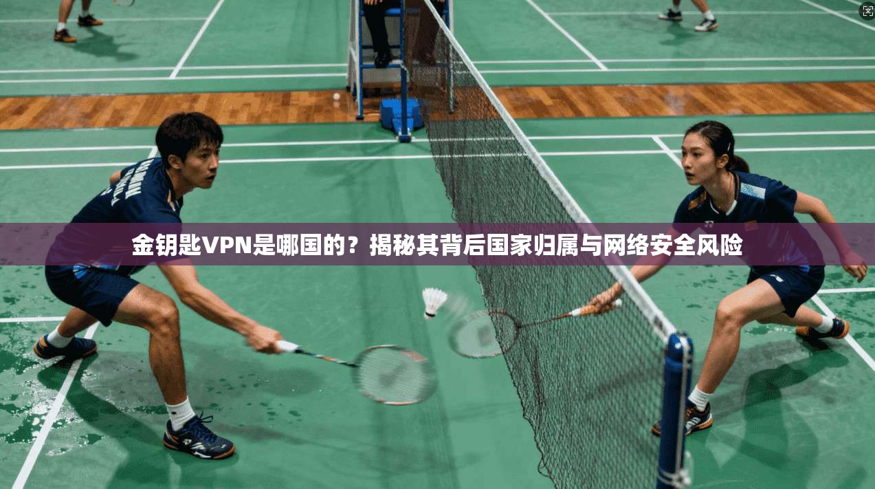 金钥匙VPN是哪国的？揭秘其背后国家归属与网络安全风险