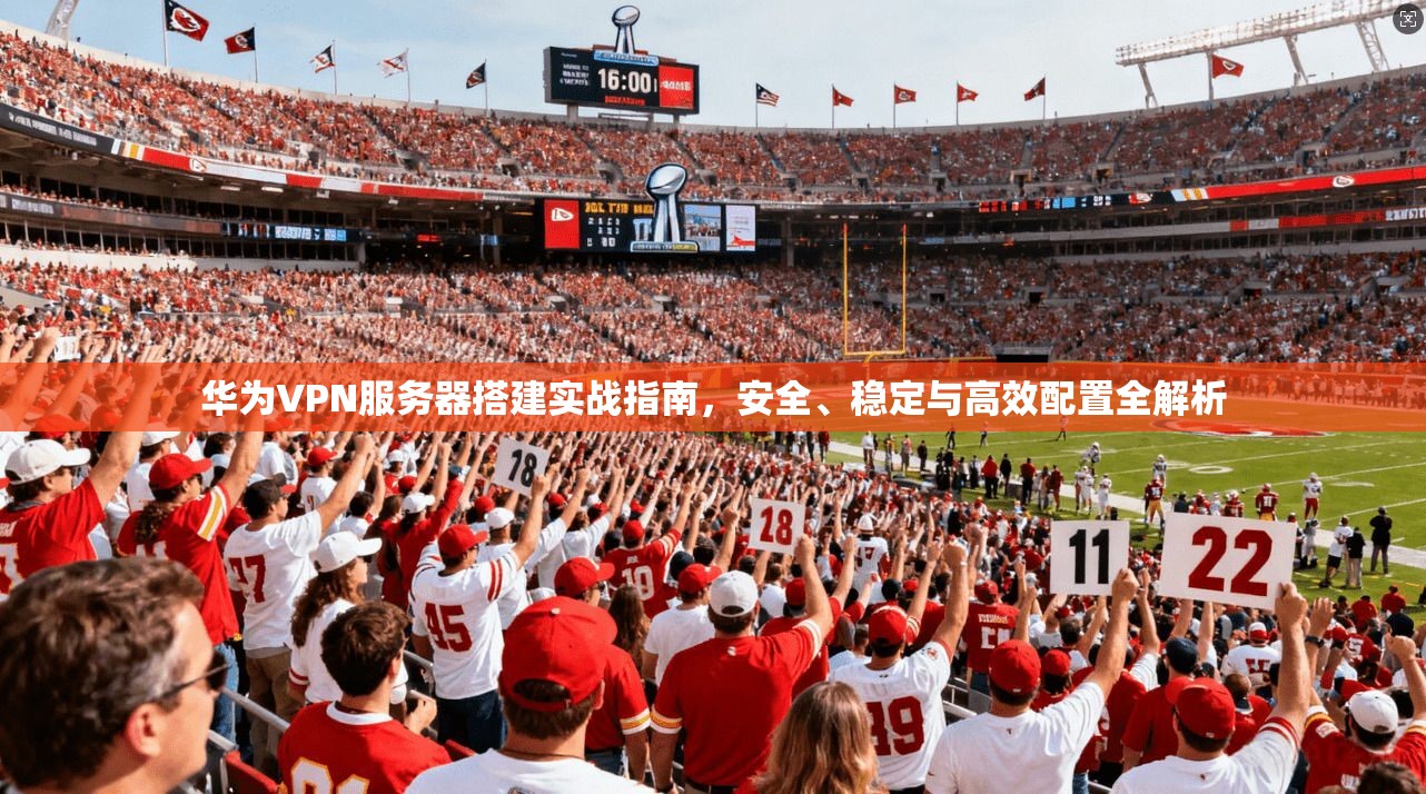 华为VPN服务器搭建实战指南，安全、稳定与高效配置全解析