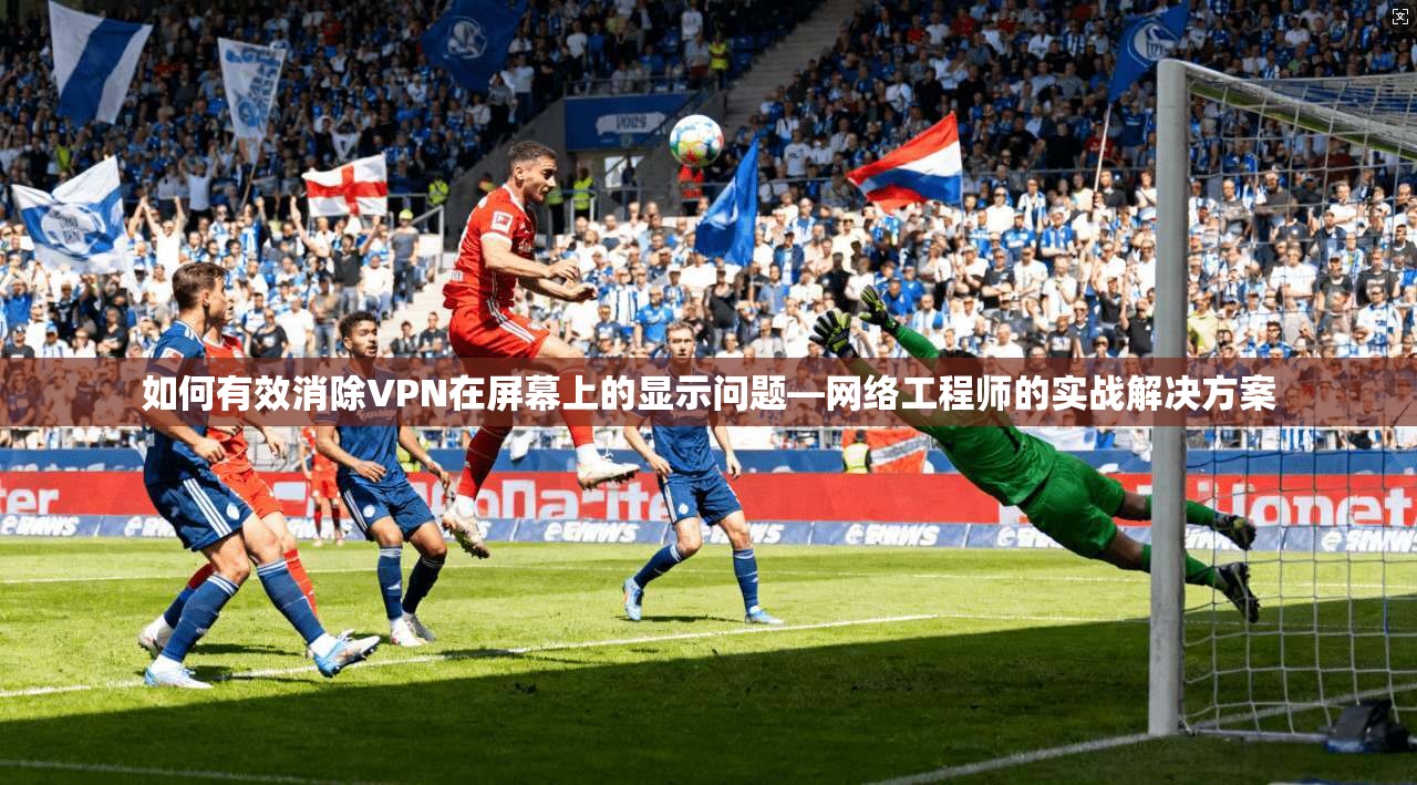 如何有效消除VPN在屏幕上的显示问题—网络工程师的实战解决方案