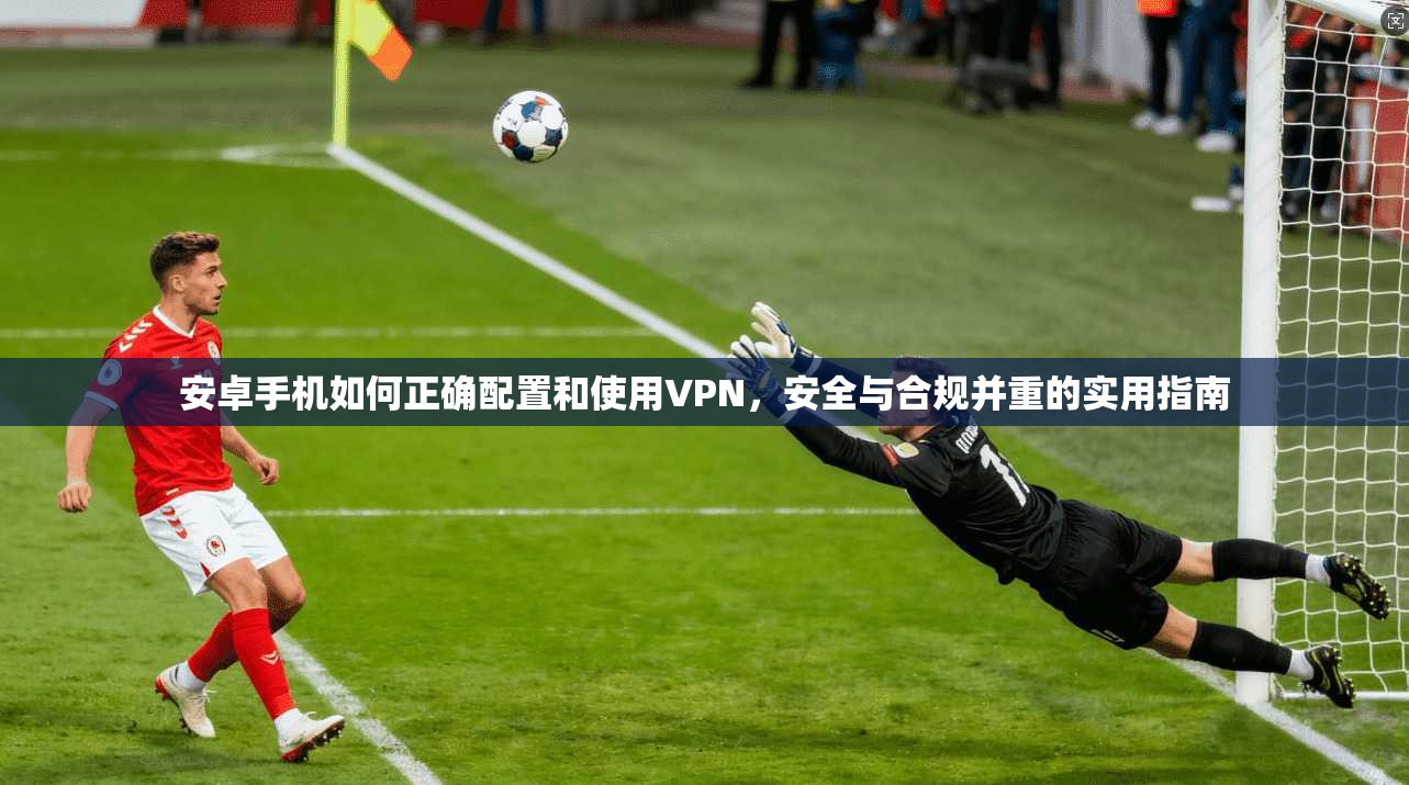 安卓手机如何正确配置和使用VPN，安全与合规并重的实用指南