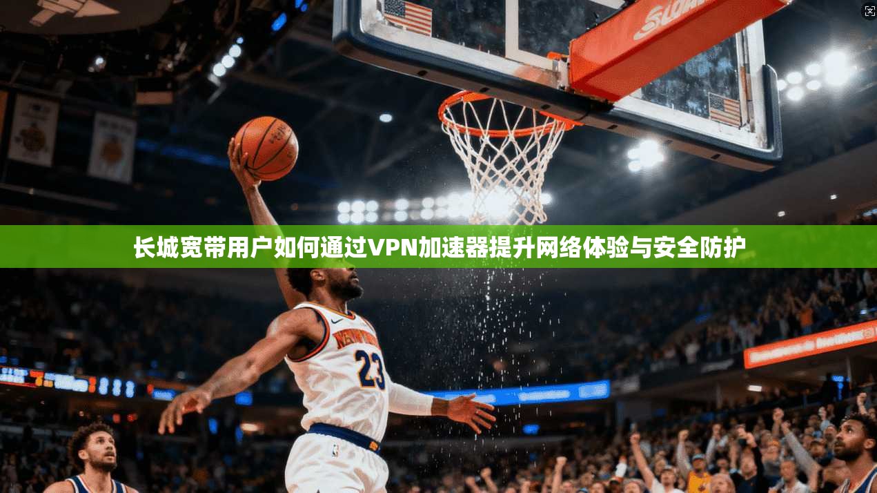 长城宽带用户如何通过VPN加速器提升网络体验与安全防护