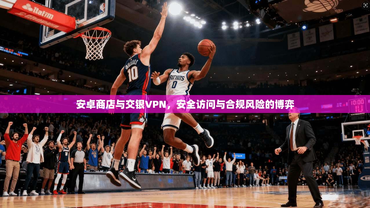 安卓商店与交银VPN，安全访问与合规风险的博弈