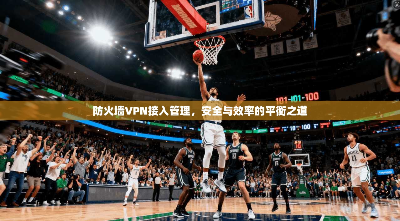 防火墙VPN接入管理，安全与效率的平衡之道