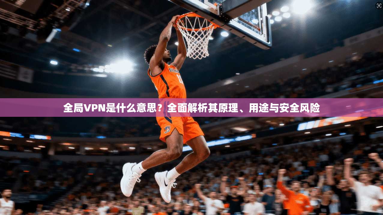 全局VPN是什么意思？全面解析其原理、用途与安全风险