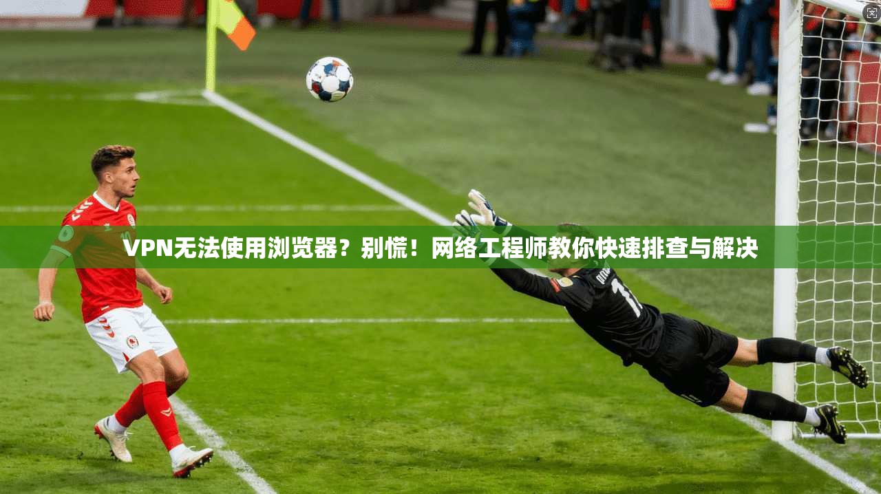 VPN无法使用浏览器？别慌！网络工程师教你快速排查与解决