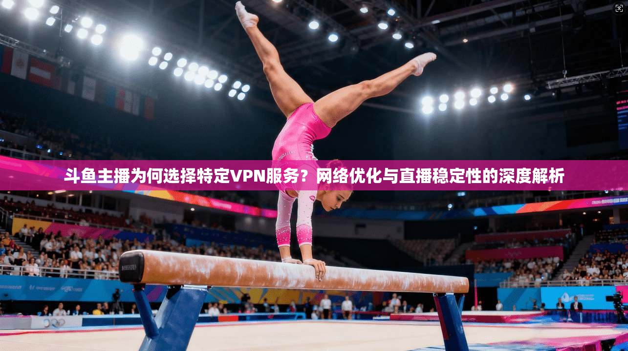 斗鱼主播为何选择特定VPN服务?网络优化与直播稳定性的深度解析