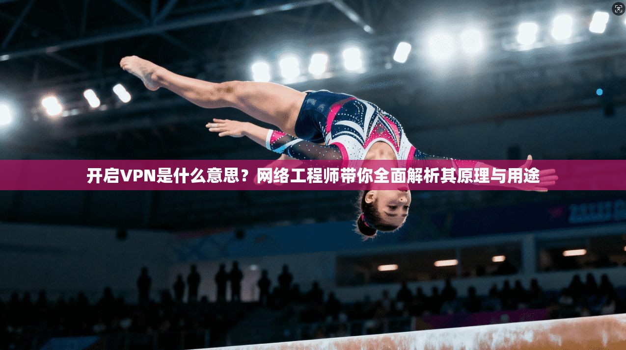 开启VPN是什么意思？网络工程师带你全面解析其原理与用途